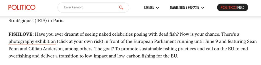 Politico Brussels Playbook 06062023: "Fishlove: Have you ever dreamt of seeing naked celebrities posing with dead fish? Now is your chance. There’s a photography exhibition (click at your own risk) in front of the European Parliament running until June 9 and featuring Sean Penn and Gillian Anderson, among others. The goal? To promote sustainable fishing practices and call on the EU to end overfishing and deliver a transition to low-impact and low-carbon fishing for the EU."